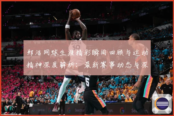 郑洁网球生涯精彩瞬间回顾与运动精神深度解析：最新赛事动态与深度分析