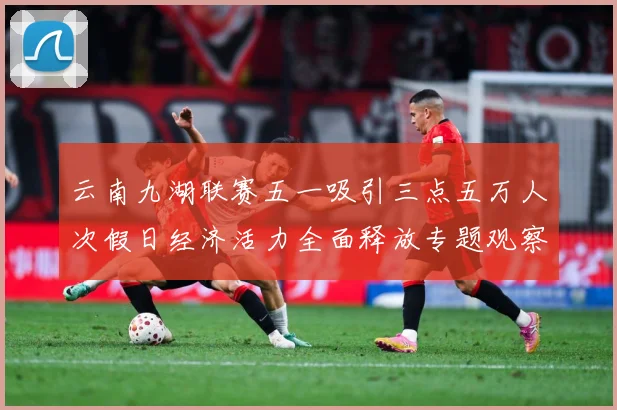 云南九湖联赛五一吸引三点五万人次假日经济活力全面释放专题观察：最新赛事动态与深度分析