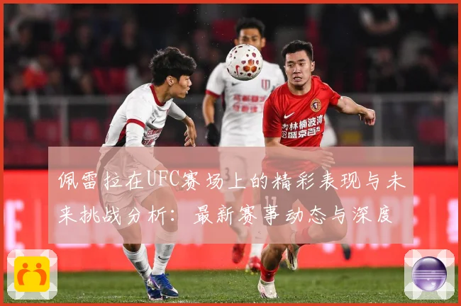 佩雷拉在UFC赛场上的精彩表现与未来挑战分析：最新赛事动态与深度分析