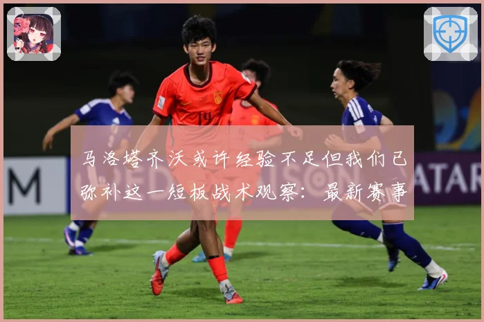 马洛塔齐沃或许经验不足但我们已弥补这一短板战术观察：最新赛事动态与深度分析