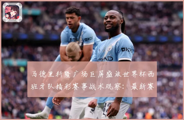 马德里科隆广场巨屏盛放世界杯西班牙队精彩赛事战术观察：最新赛事动态与深度分析