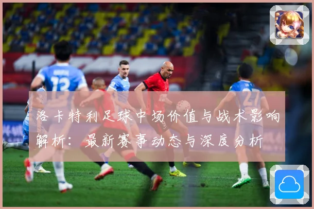 洛卡特利足球中场价值与战术影响解析：最新赛事动态与深度分析