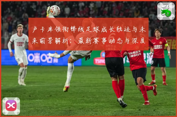 卢卡库领衔锋线足球成长轨迹与未来前景解析：最新赛事动态与深度分析
