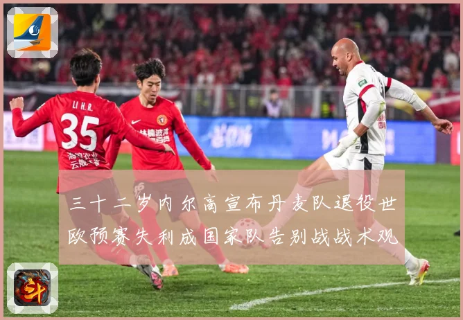 三十二岁内尔高宣布丹麦队退役世欧预赛失利成国家队告别战战术观察：最新赛事动态与深度分析