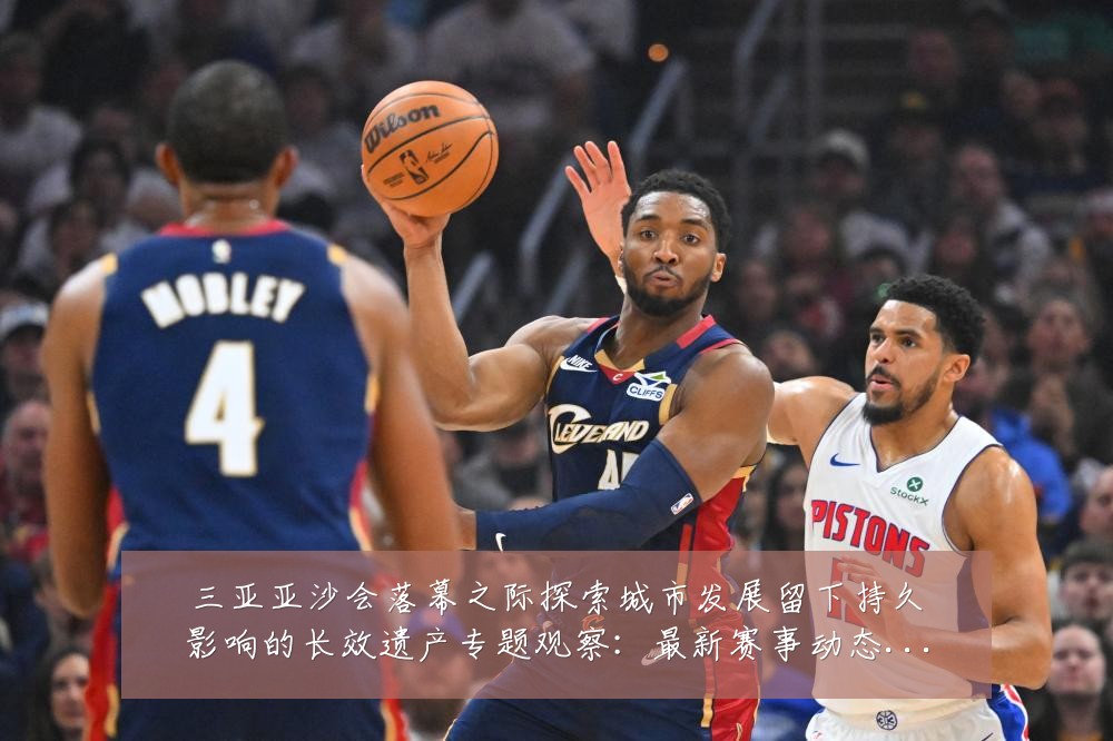 三亚亚沙会落幕之际探索城市发展留下持久影响的长效遗产专题观察:最新赛事动态与深度分析