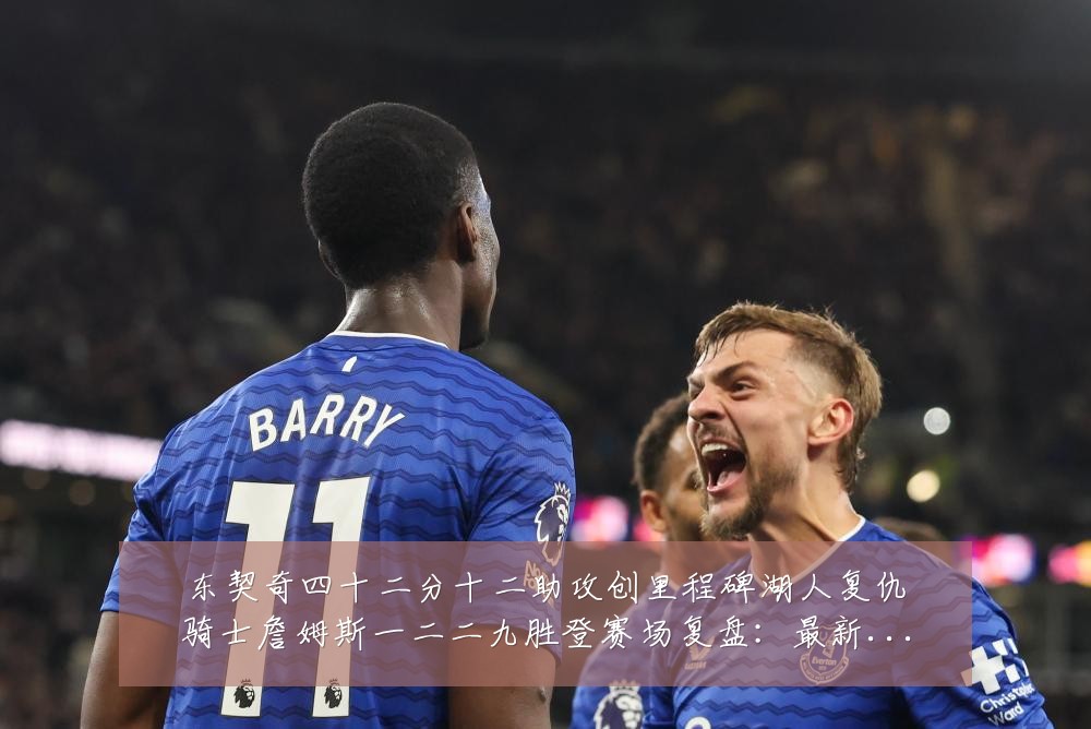 东契奇四十二分十二助攻创里程碑湖人复仇骑士詹姆斯一二二九胜登赛场复盘:最新赛事动态与深度分析
